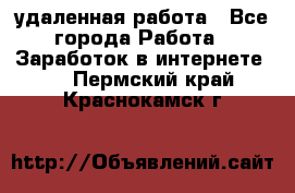 удаленная работа - Все города Работа » Заработок в интернете   . Пермский край,Краснокамск г.